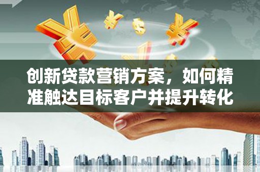 福山创新贷款营销方案，如何精准触达目标客户并提升转化率