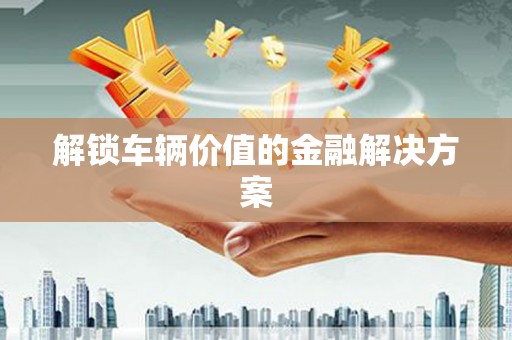 福山解锁车辆价值的金融解决方案